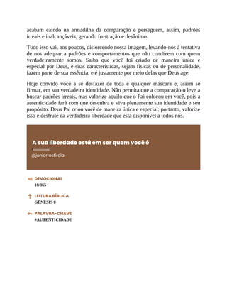 acabam caindo na armadilha da comparação e perseguem, assim, padrões
irreais e inalcançáveis, gerando frustração e desânimo.
Tudo isso vai, aos poucos, distorcendo nossa imagem, levando-nos à tentativa
de nos adequar a padrões e comportamentos que não condizem com quem
verdadeiramente somos. Saiba que você foi criado de maneira única e
especial por Deus, e suas características, sejam físicas ou de personalidade,
fazem parte de sua essência, e é justamente por meio delas que Deus age.
Hoje convido você a se desfazer de toda e qualquer máscara e, assim se
firmar, em sua verdadeira identidade. Não permita que a comparação o leve a
buscar padrões irreais, mas valorize aquilo que o Pai colocou em você, pois a
autenticidade fará com que descubra e viva plenamente sua identidade e seu
propósito. Deus Pai criou você de maneira única e especial; portanto, valorize
isso e desfrute da verdadeira liberdade que está disponível a todos nós.
A sua liberdade está em ser quem você é
@juniorrostirola
DEVOCIONAL
10/365
LEITURA BÍBLICA
GÊNESIS 8
PALAVRA-CHAVE
#AUTENTICIDADE
 
