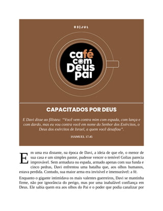 E
0 3 | J U L
CAPACITADOS POR DEUS
E Davi disse ao filisteu: “Você vem contra mim com espada, com lança e
com dardo, mas eu vou contra você em nome do Senhor dos Exércitos, o
Deus dos exércitos de Israel, a quem você desafiou”.
1SAMUEL 17.45
m uma era distante, na época de Davi, a ideia de que ele, o menor de
sua casa e um simples pastor, pudesse vencer o temível Golias parecia
improvável. Sem armadura ou espada, armado apenas com sua funda e
cinco pedras, Davi enfrentou uma batalha que, aos olhos humanos,
estava perdida. Contudo, sua maior arma era invisível e imensurável: a fé.
Enquanto o gigante intimidava os mais valentes guerreiros, Davi se mantinha
firme, não por ignorância do perigo, mas por uma inabalável confiança em
Deus. Ele sabia quem era aos olhos do Pai e o poder que podia canalizar por
 