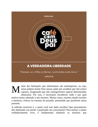 M
0 4 | J U L
A VERDADEIRA LIBERDADE
“Portanto, se o Filho os libertar, vocês de fato serão livres.”
JOÃO 8.36
uitas das limitações que enfrentamos são autoimpostas, ou seja,
nossa própria mente freia nossas ações por acreditar que não somos
capazes, imaginando que não conseguiremos superar determinados
obstáculos. Por isso, é necessário reconhecer onde e por qual
motivo temos sabotado a nós mesmos. Muitas vezes, estamos dando ouvidos
a mentiras, críticas ou traumas do passado, permitindo que paralisem nosso
presente.
A reflexão essencial é: a quem você tem dado ouvidos? Que pensamentos
têm dominado sua mente e paralisado seu crescimento? Para termos a mente
verdadeiramente livre, é fundamental substituir as mentiras que
 
