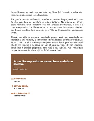 internalizamos por meio das verdades que Deus Pai determinou sobre nós,
mas muitos não sabem como fazer isso.
Em grande parte da minha vida, acreditei na mentira de que jamais teria uma
família, com base na realidade da minha infância. No entanto, em Cristo
essas mentiras foram transformadas por verdades libertadoras, e essa é a
resposta que talvez você há tanto tempo procura. Jesus é a resposta. No texto
que lemos, isso fica claro para nós: se o Filho de Deus nos libertar, seremos
livres.
Talvez sua vida se encontre paralisada porque você tem acreditado em
mentiras a seu respeito, e isso o tem impossibilitado de sonhar e realizar.
Hoje, convido você a se entregar completamente a Jesus, pois nele você será
liberto dos traumas e mentiras que tem afetado sua vida. Ele tem liberdade,
amor, paz e grandes propósitos para você e sua família. Não perca mais
tempo, tome essa decisão e seja verdadeiramente livre.
As mentiras o paralisam, enquanto as verdades o
libertam.
@juniorrostirola
DEVOCIONAL
185/365
LEITURA BÍBLICA
SALMOS 73
PALAVRA-CHAVE
#LIBERDADE
 