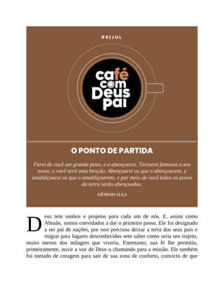 D
0 5 | J U L
O PONTO DE PARTIDA
Farei de você um grande povo, e o abençoarei. Tornarei famosos o seu
nome, e você será uma benção. Abençoarei os que o abençoarem, e
amaldiçoarei os que o amaldiçoarem; e por meio de você todos os povos
da terra serão abençoados.
GÊNESIS 12.2,3
eus tem sonhos e projetos para cada um de nós. E, assim como
Abraão, somos convidados a dar o primeiro passo. Ele foi designado
a ser pai de nações, por isso precisou deixar a terra dos seus pais e
migrar para lugares desconhecidos sem saber como seria seu trajeto,
muito menos dos milagres que viveria. Entretanto, sua fé lhe permitiu,
primeiramente, ouvir a voz de Deus o chamando para a missão. Ele também
foi tomado de coragem para sair de sua zona de conforto, convicto de que
 