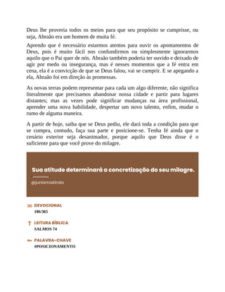 Deus lhe proveria todos os meios para que seu propósito se cumprisse, ou
seja, Abraão era um homem de muita fé.
Aprendo que é necessário estarmos atentos para ouvir os apontamentos de
Deus, pois é muito fácil nos confundirmos ou simplesmente ignorarmos
aquilo que o Pai quer de nós. Abraão também poderia ter ouvido e deixado de
agir por medo ou insegurança, mas é nesses momentos que a fé entra em
cena, ela é a convicção de que se Deus falou, vai se cumprir. E se apegando a
ela, Abraão foi em direção às promessas.
As novas terras podem representar para cada um algo diferente, não significa
literalmente que precisamos abandonar nossa cidade e partir para lugares
distantes; mas as vezes pode significar mudanças na área profissional,
aprender uma nova habilidade, despertar um novo talento, enfim, mudar o
rumo de alguma maneira.
A partir de hoje, saiba que se Deus pediu, ele dará toda a condição para que
se cumpra, contudo, faça sua parte e posicione-se. Tenha fé ainda que o
cenário exterior seja desanimador, porque aquilo que Deus disse é o
suficiente para que você prove do milagre.
Sua atitude determinará a concretização do seu milagre.
@juniorrostirola
DEVOCIONAL
186/365
LEITURA BÍBLICA
SALMOS 74
PALAVRA-CHAVE
#POSICIONAMENTO
 