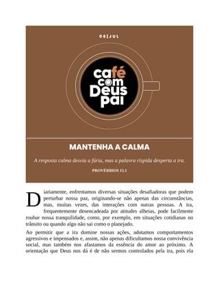 D
0 6 | J U L
MANTENHA A CALMA
A resposta calma desvia a fúria, mas a palavra ríspida desperta a ira.
PROVÉRBIOS 15.1
iariamente, enfrentamos diversas situações desafiadoras que podem
perturbar nossa paz, originando-se não apenas das circunstâncias,
mas, muitas vezes, das interações com outras pessoas. A ira,
frequentemente desencadeada por atitudes alheias, pode facilmente
roubar nossa tranquilidade, como, por exemplo, em situações cotidianas no
trânsito ou quando algo não sai como o planejado.
Ao permitir que a ira domine nossas ações, adotamos comportamentos
agressivos e impensados e, assim, não apenas dificultamos nossa convivência
social, mas também nos afastamos da essência do amor ao próximo. A
orientação que Deus nos dá é de não sermos controlados pela ira, pois ela
 