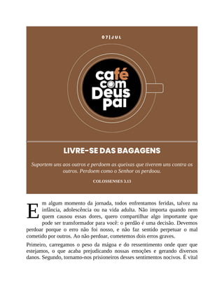 E
0 7 | J U L
LIVRE-SE DAS BAGAGENS
Suportem uns aos outros e perdoem as queixas que tiverem uns contra os
outros. Perdoem como o Senhor os perdoou.
COLOSSENSES 3.13
m algum momento da jornada, todos enfrentamos feridas, talvez na
infância, adolescência ou na vida adulta. Não importa quando nem
quem causou essas dores, quero compartilhar algo importante que
pode ser transformador para você: o perdão é uma decisão. Devemos
perdoar porque o erro não foi nosso, e não faz sentido perpetuar o mal
cometido por outros. Ao não perdoar, cometemos dois erros graves.
Primeiro, carregamos o peso da mágoa e do ressentimento onde quer que
estejamos, o que acaba prejudicando nossas emoções e gerando diversos
danos. Segundo, tornamo-nos prisioneiros desses sentimentos nocivos. É vital
 