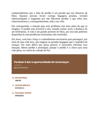 compreendermos que a falta de perdão é um pecado que nos distancia de
Deus. Quantas pessoas levam consigo bagagens pesadas, vivendo
sobrecarregadas e magoadas por não liberarem perdão, o que afeta seus
relacionamentos e, consequentemente, toda a sua vida.
Em contrapartida, a solução para esse problema está mais perto do que se
imagina. O perdão está acessível a nós, estando muitas vezes à distância de
um telefonema. A vida é um grande presente de Deus, por isso não podemos
desperdiçá-la com pendências emocionais não resolvidas.
Em Jesus, você tem a força e o entendimento necessários para prosseguir, por
meio de uma vida leve, sem mágoas ou pesadas bagagens que o impedem de
avançar. Por mais difícil que possa parecer, é necessário enfrentar essa
situação, liberar perdão e prosseguir, porque o perdão é a chave para uma
vida plena, no centro da vontade do Pai.
Perdoar é dar a oportunidade de recomeçar.
@juniorrostirola
DEVOCIONAL
188/365
LEITURA BÍBLICA
EFÉSIOS 4
PALAVRA-CHAVE
#PERDÃO
 