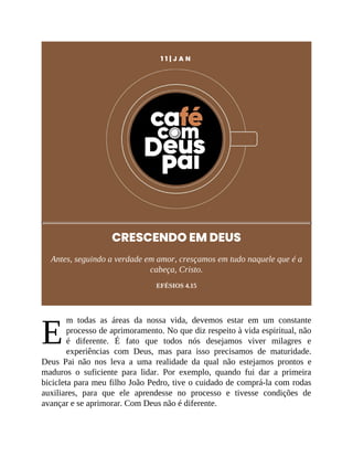 E
1 1 | J A N
CRESCENDO EM DEUS
Antes, seguindo a verdade em amor, cresçamos em tudo naquele que é a
cabeça, Cristo.
EFÉSIOS 4.15
m todas as áreas da nossa vida, devemos estar em um constante
processo de aprimoramento. No que diz respeito à vida espiritual, não
é diferente. É fato que todos nós desejamos viver milagres e
experiências com Deus, mas para isso precisamos de maturidade.
Deus Pai não nos leva a uma realidade da qual não estejamos prontos e
maduros o suficiente para lidar. Por exemplo, quando fui dar a primeira
bicicleta para meu filho João Pedro, tive o cuidado de comprá-la com rodas
auxiliares, para que ele aprendesse no processo e tivesse condições de
avançar e se aprimorar. Com Deus não é diferente.
 