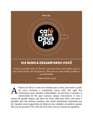 A
0 8 | J U L
ELE NUNCA DESAMPAROU VOCÊ
Graças ao grande amor do Senhor é que não somos consumidos, pois as
suas misericórdias são inesgotáveis. Renovam-se cada manhã; grande é a
sua fidelidade!
LAMENTAÇÕES 3.22,23
Palavra de Deus é como um remédio para a alma, possuindo o poder
de curar, restaurar e transformar nossa vida. Dia após dia,
enfrentamos lutas, desafios e dificuldades. Se não fosse o cuidado e a
misericórdia do Pai para conosco, jamais venceríamos. E isso é
motivo de grande alegria, que deve nos fazer olhar para Deus com amor e
gratidão, pois não estamos sozinhos, mas somos diariamente amparados por
ele. Quantas vezes esquecemos de observar esse cuidado e reconhecer quanto
Deus se faz presente? Só o fato de você estar vivo já é motivo de agradecer.
 