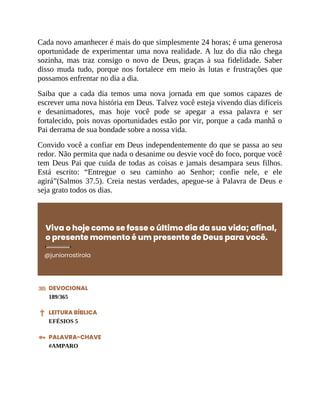 Cada novo amanhecer é mais do que simplesmente 24 horas; é uma generosa
oportunidade de experimentar uma nova realidade. A luz do dia não chega
sozinha, mas traz consigo o novo de Deus, graças à sua fidelidade. Saber
disso muda tudo, porque nos fortalece em meio às lutas e frustrações que
possamos enfrentar no dia a dia.
Saiba que a cada dia temos uma nova jornada em que somos capazes de
escrever uma nova história em Deus. Talvez você esteja vivendo dias difíceis
e desanimadores, mas hoje você pode se apegar a essa palavra e ser
fortalecido, pois novas oportunidades estão por vir, porque a cada manhã o
Pai derrama de sua bondade sobre a nossa vida.
Convido você a confiar em Deus independentemente do que se passa ao seu
redor. Não permita que nada o desanime ou desvie você do foco, porque você
tem Deus Pai que cuida de todas as coisas e jamais desampara seus filhos.
Está escrito: “Entregue o seu caminho ao Senhor; confie nele, e ele
agirá”(Salmos 37.5). Creia nestas verdades, apegue-se à Palavra de Deus e
seja grato todos os dias.
Viva o hoje como se fosse o último dia da sua vida; afinal,
o presente momento é um presente de Deus para você.
@juniorrostirola
DEVOCIONAL
189/365
LEITURA BÍBLICA
EFÉSIOS 5
PALAVRA-CHAVE
#AMPARO
 
