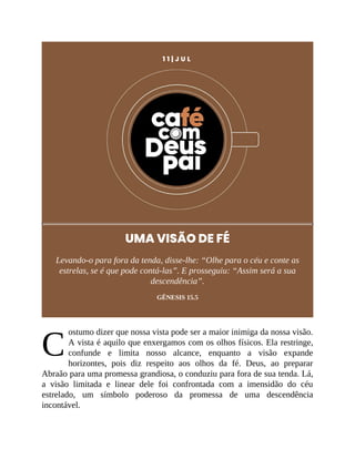 C
1 1 | J U L
UMA VISÃO DE FÉ
Levando-o para fora da tenda, disse-lhe: “Olhe para o céu e conte as
estrelas, se é que pode contá-las”. E prosseguiu: “Assim será a sua
descendência”.
GÊNESIS 15.5
ostumo dizer que nossa vista pode ser a maior inimiga da nossa visão.
A vista é aquilo que enxergamos com os olhos físicos. Ela restringe,
confunde e limita nosso alcance, enquanto a visão expande
horizontes, pois diz respeito aos olhos da fé. Deus, ao preparar
Abraão para uma promessa grandiosa, o conduziu para fora de sua tenda. Lá,
a visão limitada e linear dele foi confrontada com a imensidão do céu
estrelado, um símbolo poderoso da promessa de uma descendência
incontável.
 
