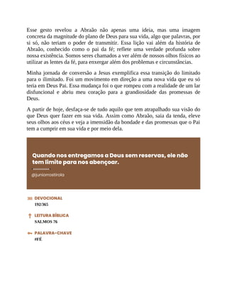 Esse gesto revelou a Abraão não apenas uma ideia, mas uma imagem
concreta da magnitude do plano de Deus para sua vida, algo que palavras, por
si só, não teriam o poder de transmitir. Essa lição vai além da história de
Abraão, conhecido como o pai da fé; reflete uma verdade profunda sobre
nossa existência. Somos seres chamados a ver além de nossos olhos físicos ao
utilizar as lentes da fé, para enxergar além dos problemas e circunstâncias.
Minha jornada de conversão a Jesus exemplifica essa transição do limitado
para o ilimitado. Foi um movimento em direção a uma nova vida que eu só
teria em Deus Pai. Essa mudança foi o que rompeu com a realidade de um lar
disfuncional e abriu meu coração para a grandiosidade das promessas de
Deus.
A partir de hoje, desfaça-se de tudo aquilo que tem atrapalhado sua visão do
que Deus quer fazer em sua vida. Assim como Abraão, saia da tenda, eleve
seus olhos aos céus e veja a imensidão da bondade e das promessas que o Pai
tem a cumprir em sua vida e por meio dela.
Quando nos entregamos a Deus sem reservas, ele não
tem limite para nos abençoar.
@juniorrostirola
DEVOCIONAL
192/365
LEITURA BÍBLICA
SALMOS 76
PALAVRA-CHAVE
#FÉ
 