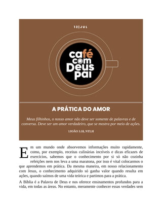 E
1 2 | J U L
A PRÁTICA DO AMOR
Meus filhinhos, o nosso amor não deve ser somente de palavras e de
conversa. Deve ser um amor verdadeiro, que se mostra por meio de ações.
1JOÃO 3.18, NTLH
m um mundo onde absorvemos informações muito rapidamente,
como, por exemplo, receitas culinárias incríveis e dicas eficazes de
exercícios, sabemos que o conhecimento por si só não cozinha
refeições nem nos leva a uma maratona, por isso é vital colocarmos o
que aprendemos em prática. Da mesma maneira, em nosso relacionamento
com Jesus, o conhecimento adquirido só ganha valor quando resulta em
ações, quando saímos de uma vida teórica e partimos para a prática.
A Bíblia é a Palavra de Deus e nos oferece ensinamentos profundos para a
vida, em todas as áreas. No entanto, meramente conhecer essas verdades sem
 