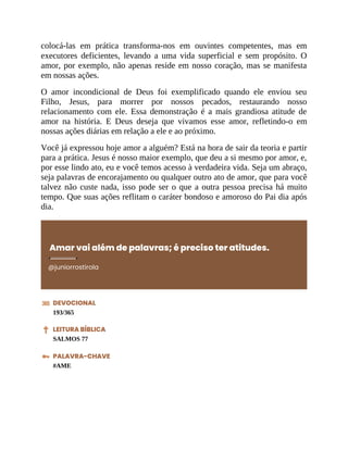 colocá-las em prática transforma-nos em ouvintes competentes, mas em
executores deficientes, levando a uma vida superficial e sem propósito. O
amor, por exemplo, não apenas reside em nosso coração, mas se manifesta
em nossas ações.
O amor incondicional de Deus foi exemplificado quando ele enviou seu
Filho, Jesus, para morrer por nossos pecados, restaurando nosso
relacionamento com ele. Essa demonstração é a mais grandiosa atitude de
amor na história. E Deus deseja que vivamos esse amor, refletindo-o em
nossas ações diárias em relação a ele e ao próximo.
Você já expressou hoje amor a alguém? Está na hora de sair da teoria e partir
para a prática. Jesus é nosso maior exemplo, que deu a si mesmo por amor, e,
por esse lindo ato, eu e você temos acesso à verdadeira vida. Seja um abraço,
seja palavras de encorajamento ou qualquer outro ato de amor, que para você
talvez não custe nada, isso pode ser o que a outra pessoa precisa há muito
tempo. Que suas ações reflitam o caráter bondoso e amoroso do Pai dia após
dia.
Amar vai além de palavras; é preciso ter atitudes.
@juniorrostirola
DEVOCIONAL
193/365
LEITURA BÍBLICA
SALMOS 77
PALAVRA-CHAVE
#AME
 