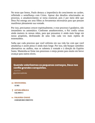 No texto que lemos, Paulo destaca a importância do crescimento no caráter,
refletindo a semelhança com Cristo. Apesar dos desafios relacionados ao
processo, o amadurecimento se torna essencial, pois é por meio dele que
Deus Pai entrega aos seus filhos as ferramentas necessárias para que possam
manifestar plenamente sua vontade.
Por isso, precisamos crescer espiritualmente, e esse processo é gradativo, não
instantâneo ou automático. Conforme amadurecemos, o Pai confia coisas
ainda maiores às nossas mãos, para que possamos ir ainda mais longe em
nosso propósito, desfrutando de uma vida cada vez mais repleta de
testemunhos.
Saiba que cada processo que você enfrenta em sua vida faz com que você
amadureça e assim possa ir ainda mais longe. Por isso, não busque caminhos
alternativos ou atalhos, mas se submeta à vontade e à direção do Espírito
Santo. Mantenha-se firme nos processos e esteja pronto para muito em breve
avançar para outros níveis.
Quando valorizamos os pequenos começos, Deus nos
confia grandes conquistas.
@juniorrostirola
DEVOCIONAL
11/365
LEITURA BÍBLICA
SALMOS 3
PALAVRA-CHAVE
#AMADURECIMENTO
 