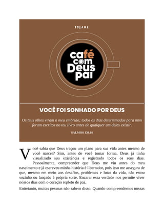 V
1 3 | J U L
VOCÊ FOI SONHADO POR DEUS
Os teus olhos viram o meu embrião; todos os dias determinados para mim
foram escritos no teu livro antes de qualquer um deles existir.
SALMOS 139.16
ocê sabia que Deus traçou um plano para sua vida antes mesmo de
você nascer? Sim, antes de você tomar forma, Deus já tinha
visualizado sua existência e registrado todos os seus dias.
Pessoalmente, compreender que Deus me viu antes do meu
nascimento e já escreveu minha história é libertador, pois isso me assegura de
que, mesmo em meio aos desafios, problemas e lutas da vida, não estou
sozinho ou lançado à própria sorte. Encarar essa verdade nos permite viver
nossos dias com o coração repleto de paz.
Entretanto, muitas pessoas não sabem disso. Quando compreendemos nossas
 
