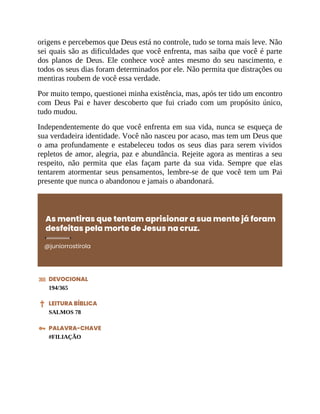 origens e percebemos que Deus está no controle, tudo se torna mais leve. Não
sei quais são as dificuldades que você enfrenta, mas saiba que você é parte
dos planos de Deus. Ele conhece você antes mesmo do seu nascimento, e
todos os seus dias foram determinados por ele. Não permita que distrações ou
mentiras roubem de você essa verdade.
Por muito tempo, questionei minha existência, mas, após ter tido um encontro
com Deus Pai e haver descoberto que fui criado com um propósito único,
tudo mudou.
Independentemente do que você enfrenta em sua vida, nunca se esqueça de
sua verdadeira identidade. Você não nasceu por acaso, mas tem um Deus que
o ama profundamente e estabeleceu todos os seus dias para serem vividos
repletos de amor, alegria, paz e abundância. Rejeite agora as mentiras a seu
respeito, não permita que elas façam parte da sua vida. Sempre que elas
tentarem atormentar seus pensamentos, lembre-se de que você tem um Pai
presente que nunca o abandonou e jamais o abandonará.
As mentiras que tentam aprisionar a sua mente já foram
desfeitas pela morte de Jesus na cruz.
@juniorrostirola
DEVOCIONAL
194/365
LEITURA BÍBLICA
SALMOS 78
PALAVRA-CHAVE
#FILIAÇÃO
 