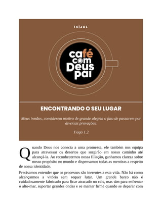 Q
1 4 | J U L
ENCONTRANDO O SEU LUGAR
Meus irmãos, considerem motivo de grande alegria o fato de passarem por
diversas provações.
Tiago 1.2
uando Deus nos conecta a uma promessa, ele também nos equipa
para atravessar os desertos que surgirão em nosso caminho até
alcançá-la. Ao reconhecermos nossa filiação, ganhamos clareza sobre
nosso propósito no mundo e dispensamos todas as mentiras a respeito
de nossa identidade.
Precisamos entender que os processos são inerentes a esta vida. Não há como
alcançarmos a vitória sem sequer lutar. Um grande barco não é
cuidadosamente fabricado para ficar atracado no cais, mas sim para enfrentar
o alto-mar, suportar grandes ondas e se manter firme quando se deparar com
 