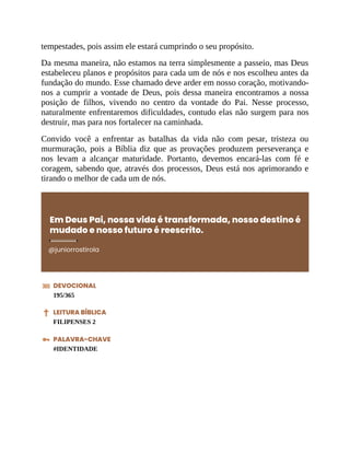 tempestades, pois assim ele estará cumprindo o seu propósito.
Da mesma maneira, não estamos na terra simplesmente a passeio, mas Deus
estabeleceu planos e propósitos para cada um de nós e nos escolheu antes da
fundação do mundo. Esse chamado deve arder em nosso coração, motivando-
nos a cumprir a vontade de Deus, pois dessa maneira encontramos a nossa
posição de filhos, vivendo no centro da vontade do Pai. Nesse processo,
naturalmente enfrentaremos dificuldades, contudo elas não surgem para nos
destruir, mas para nos fortalecer na caminhada.
Convido você a enfrentar as batalhas da vida não com pesar, tristeza ou
murmuração, pois a Bíblia diz que as provações produzem perseverança e
nos levam a alcançar maturidade. Portanto, devemos encará-las com fé e
coragem, sabendo que, através dos processos, Deus está nos aprimorando e
tirando o melhor de cada um de nós.
Em Deus Pai, nossa vida é transformada, nosso destino é
mudado e nosso futuro é reescrito.
@juniorrostirola
DEVOCIONAL
195/365
LEITURA BÍBLICA
FILIPENSES 2
PALAVRA-CHAVE
#IDENTIDADE
 