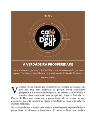 V
1 5 | J U L
A VERDADEIRA PROSPERIDADE
Quem é o homem que teme o Senhor? Ele o instruirá no caminho que deve
seguir. Viverá em prosperidade, e os seus descendentes herdarão a terra.
SALMOS 25.12,13
ivemos em um mundo que frequentemente valoriza as pessoas com
base em seus bens materiais ou posição social, associando
prosperidade à acumulação de riquezas. No entanto, a visão bíblica a
respeito disso transcende essa perspectiva linear e limitada. A
Palavra de Deus nos ensina que a prosperidade não se resume ao que
possuímos, mas está intimamente ligada à satisfação de viver uma vida em
conexão com Deus.
No texto que lemos, o salmista nos oferece uma compreensão profunda dessa
prosperidade ao destacar a importância do temor a Deus, que implica
 