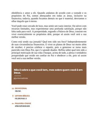 obediência e amor a ele. Quando andamos de acordo com a vontade e os
propósitos do Pai, somos abençoados em todas as áreas, inclusive na
financeira; todavia, quando focamos demais no que é material, desviamos o
olhar daquilo que é eterno.
Você pode estar cercado de luxo, mas sentir um vazio interior. Ou talvez com
recursos limitados, mas experimentar uma profunda satisfação, porque não
falta nada para você. A prosperidade, segundo a Palavra de Deus, consiste em
viver essencialmente os propósitos dele, porque só assim você será a sua
melhor versão.
Como está sendo sua jornada? Qual tem sido seu foco? Independentemente
de suas circunstâncias financeiras. E viver os planos de Deus vai muito além
de receber; é preciso celebrar e repartir, pois o generoso se torna mais
parecido com Deus Pai, que é o grande doador. Reflita sobre qual tem sido a
principal motivação de sua vida e busque, acima de tudo, a plena e verdadeira
prosperidade que reside em confiar no Pai e obedecer a ele, pois só assim
você será a sua melhor versão.
Não é sobre o que você tem, mas sobre quem você é em
Deus.
@juniorrostirola
DEVOCIONAL
196/365
LEITURA BÍBLICA
FILIPENSES 3
PALAVRA-CHAVE
#PROSPERIDADE
 