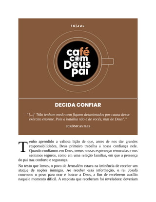 T
1 6 | J U L
DECIDA CONFIAR
“[...] ‘Não tenham medo nem fiquem desanimados por causa desse
exército enorme. Pois a batalha não é de vocês, mas de Deus’.”
2CRÔNICAS 20.15
enho aprendido a valiosa lição de que, antes de nos dar grandes
responsabilidades, Deus primeiro trabalha a nossa confiança nele.
Quando confiamos em Deus, temos nossas esperanças renovadas e nos
sentimos seguros, como em uma relação familiar, em que a presença
do pai traz conforto e segurança.
No texto que lemos, o povo de Jerusalém estava na iminência de receber um
ataque de nações inimigas. Ao receber essa informação, o rei Josafá
convocou o povo para orar e buscar a Deus, a fim de receberem auxílio
naquele momento difícil. A resposta que receberam foi reveladora: deveriam
 