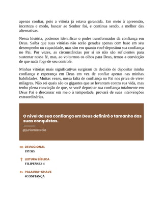 apenas confiar, pois a vitória já estava garantida. Em meio à apreensão,
incerteza e medo, buscar ao Senhor foi, e continua sendo, a melhor das
alternativas.
Nessa história, podemos identificar o poder transformador da confiança em
Deus. Saiba que suas vitórias não serão geradas apenas com base em seu
desempenho ou capacidade, mas sim em quanto você depositou sua confiança
no Pai. Por vezes, as circunstâncias por si só não são suficientes para
sustentar nossa fé, mas, ao voltarmos os olhos para Deus, temos a convicção
de que nada foge de seu controle.
Minhas vitórias mais significativas surgiram da decisão de depositar minha
confiança e esperança em Deus em vez de confiar apenas nas minhas
habilidades. Muitas vezes, nossa falta de confiança no Pai nos priva de viver
milagres. Não sei quais são os gigantes que se levantam contra sua vida, mas
tenho plena convicção de que, se você depositar sua confiança totalmente em
Deus Pai e descansar em meio à tempestade, provará de suas intervenções
extraordinárias.
O nível da sua confiança em Deus definirá o tamanho das
suas conquistas.
@juniorrostirola
DEVOCIONAL
197/365
LEITURA BÍBLICA
FILIPENSES 4
PALAVRA-CHAVE
#CONFIANÇA
 