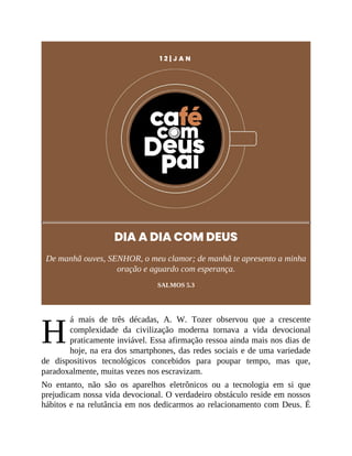 H
1 2 | J A N
DIA A DIA COM DEUS
De manhã ouves, SENHOR, o meu clamor; de manhã te apresento a minha
oração e aguardo com esperança.
SALMOS 5.3
á mais de três décadas, A. W. Tozer observou que a crescente
complexidade da civilização moderna tornava a vida devocional
praticamente inviável. Essa afirmação ressoa ainda mais nos dias de
hoje, na era dos smartphones, das redes sociais e de uma variedade
de dispositivos tecnológicos concebidos para poupar tempo, mas que,
paradoxalmente, muitas vezes nos escravizam.
No entanto, não são os aparelhos eletrônicos ou a tecnologia em si que
prejudicam nossa vida devocional. O verdadeiro obstáculo reside em nossos
hábitos e na relutância em nos dedicarmos ao relacionamento com Deus. É
 