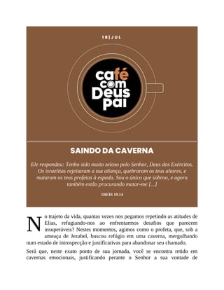 N
1 8 | J U L
SAINDO DA CAVERNA
Ele respondeu: Tenho sido muito zeloso pelo Senhor, Deus dos Exércitos.
Os israelitas rejeitaram a tua aliança, quebraram os teus altares, e
mataram os teus profetas à espada. Sou o único que sobrou, e agora
também estão procurando matar-me [...]
1REIS 19.14
o trajeto da vida, quantas vezes nos pegamos repetindo as atitudes de
Elias, refugiando-nos ao enfrentarmos desafios que parecem
insuperáveis? Nestes momentos, agimos como o profeta, que, sob a
ameaça de Jezabel, buscou refúgio em uma caverna, mergulhando
num estado de introspecção e justificativas para abandonar seu chamado.
Será que, neste exato ponto de sua jornada, você se encontra retido em
cavernas emocionais, justificando perante o Senhor a sua vontade de
 