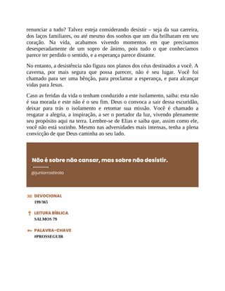 renunciar a tudo? Talvez esteja considerando desistir – seja da sua carreira,
dos laços familiares, ou até mesmo dos sonhos que um dia brilharam em seu
coração. Na vida, acabamos vivendo momentos em que precisamos
desesperadamente de um sopro de ânimo, pois tudo o que conhecíamos
parece ter perdido o sentido, e a esperança parece distante.
No entanto, a desistência não figura nos planos dos céus destinados a você. A
caverna, por mais segura que possa parecer, não é seu lugar. Você foi
chamado para ser uma bênção, para proclamar a esperança, e para alcançar
vidas para Jesus.
Caso as feridas da vida o tenham conduzido a este isolamento, saiba: esta não
é sua morada e este não é o seu fim. Deus o convoca a sair dessa escuridão,
deixar para trás o isolamento e retomar sua missão. Você é chamado a
resgatar a alegria, a inspiração, a ser o portador da luz, vivendo plenamente
seu propósito aqui na terra. Lembre-se de Elias e saiba que, assim como ele,
você não está sozinho. Mesmo nas adversidades mais intensas, tenha a plena
convicção de que Deus caminha ao seu lado.
Não é sobre não cansar, mas sobre não desistir.
@juniorrostirola
DEVOCIONAL
199/365
LEITURA BÍBLICA
SALMOS 79
PALAVRA-CHAVE
#PROSSEGUIR
 