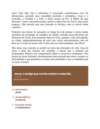 ouvir falar dele não é suficiente; é necessário caminharmos com ele
diariamente, nutrindo uma comunhão profunda e verdadeira. Jesus é o
Caminho, a Verdade e a Vida, o único acesso ao Pai. A Bíblia diz que
devemos “correr com perseverança, tendo os olhos fitos em Jesus” para evitar
tropeços. Não permita que essa amizade se desfaça, nem se desvie desse
caminho.
Podemos nos afastar de amizades ao longo da vida porque a rotina muda,
mudamos de faculdade, de trabalho, de cidade, contudo nunca devemos nos
distanciar de Cristo. Em momentos bons ou ruins, quando a vida está agitada,
ou calma, independentemente de tudo isso, nosso relacionamento com ele
deve ser o centro de nossa vida. Como está seu relacionamento com Deus?
Não deixe essa conexão se perder no meio das distrações da vida. Faça de
Jesus o farol que ilumina seu caminho, a âncora que o sustenta nas
tempestades. Renove seu compromisso diário e envolva-se totalmente. Nos
braços de nosso Salvador, encontraremos uma amizade que vence o tempo, as
adversidades e que preenche os vazios mais profundos e traz a verdadeira paz
ao nosso coração.
Jesus, o amigo que me faz melhor a cada dia.
@juniorrostirola
DEVOCIONAL
200/365
LEITURA BÍBLICA
SALMOS 80
PALAVRA-CHAVE
#COMPROMISSO
 