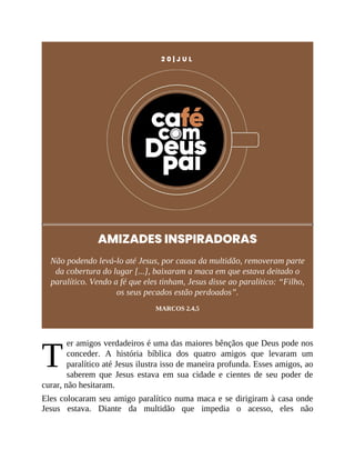 T
2 0 | J U L
AMIZADES INSPIRADORAS
Não podendo levá-lo até Jesus, por causa da multidão, removeram parte
da cobertura do lugar [...], baixaram a maca em que estava deitado o
paralítico. Vendo a fé que eles tinham, Jesus disse ao paralítico: “Filho,
os seus pecados estão perdoados”.
MARCOS 2.4,5
er amigos verdadeiros é uma das maiores bênçãos que Deus pode nos
conceder. A história bíblica dos quatro amigos que levaram um
paralítico até Jesus ilustra isso de maneira profunda. Esses amigos, ao
saberem que Jesus estava em sua cidade e cientes de seu poder de
curar, não hesitaram.
Eles colocaram seu amigo paralítico numa maca e se dirigiram à casa onde
Jesus estava. Diante da multidão que impedia o acesso, eles não
 
