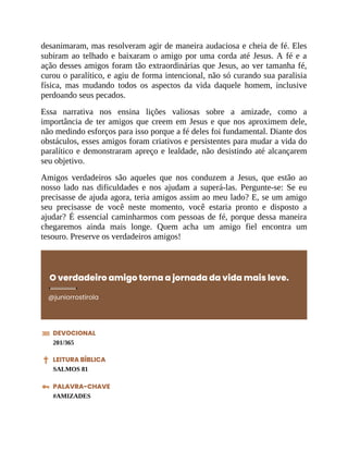desanimaram, mas resolveram agir de maneira audaciosa e cheia de fé. Eles
subiram ao telhado e baixaram o amigo por uma corda até Jesus. A fé e a
ação desses amigos foram tão extraordinárias que Jesus, ao ver tamanha fé,
curou o paralítico, e agiu de forma intencional, não só curando sua paralisia
física, mas mudando todos os aspectos da vida daquele homem, inclusive
perdoando seus pecados.
Essa narrativa nos ensina lições valiosas sobre a amizade, como a
importância de ter amigos que creem em Jesus e que nos aproximem dele,
não medindo esforços para isso porque a fé deles foi fundamental. Diante dos
obstáculos, esses amigos foram criativos e persistentes para mudar a vida do
paralítico e demonstraram apreço e lealdade, não desistindo até alcançarem
seu objetivo.
Amigos verdadeiros são aqueles que nos conduzem a Jesus, que estão ao
nosso lado nas dificuldades e nos ajudam a superá-las. Pergunte-se: Se eu
precisasse de ajuda agora, teria amigos assim ao meu lado? E, se um amigo
seu precisasse de você neste momento, você estaria pronto e disposto a
ajudar? É essencial caminharmos com pessoas de fé, porque dessa maneira
chegaremos ainda mais longe. Quem acha um amigo fiel encontra um
tesouro. Preserve os verdadeiros amigos!
O verdadeiro amigo torna a jornada da vida mais leve.
@juniorrostirola
DEVOCIONAL
201/365
LEITURA BÍBLICA
SALMOS 81
PALAVRA-CHAVE
#AMIZADES
 
