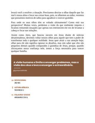 levará você a resolver a situação. Precisamos desviar o olhar daquilo que faz
mal à nossa alma e focar nas coisas boas, pois, se olharmos ao redor, veremos
que possuímos motivos de sobra para agradecer e exercer gratidão.
Para onde os seus olhos têm se voltado ultimamente? Como está sua
perspectiva? Muitas vezes, perdemos a visão do que realmente importa e
ficamos remoendo situações que apenas nos entristecem em vez de levantar a
cabeça e focar nas soluções.
Assim como Jairo, que buscou socorro em Jesus diante de notícias
desanimadoras, devemos voltar nossos olhos para aquele que tem o poder de
transformar toda e qualquer realidade. Jesus quer atrair a sua atenção hoje;
olhar para ele não significa ignorar os desafios, mas sim saber que eles são
pequenos demais quando comparados à grandeza de Jesus, porque, quando
alicerçamos nossa confiança nele, temos a força necessária para vencer
qualquer batalha.
A visão humana o limita a enxergar problemas, mas a
visão dos céus o leva a enxergar o extraordinário.
@juniorrostirola
DEVOCIONAL
202/365
LEITURA BÍBLICA
NEEMIAS 2
PALAVRA-CHAVE
#PERSPECTIVA
 