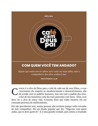 C
2 2 | J U L
COM QUEM VOCÊ TEM ANDADO?
Aquele que anda com os sábios será cada vez mais sábio, mas o
companheiro dos tolos acabará mal.
PROVÉRBIOS 13.20
rescer é o alvo de Deus para a vida de cada um de seus filhos, e esse
crescimento diz respeito ao amadurecimento e desenvolvimento, não
de acordo com os padrões humanos, mas sim com o padrão dos céus,
a fim de nos tornarmos cada dia mais parecidos com Jesus. Aliás, esse
deve ser o alvo de nossa vida. Costumo dizer que todos estamos em um
constante processo de melhoramento.
Por não perceberem isso, muitas pessoas não evoluem porque estão cercadas
de más companhias. Há um ditado popular que diz: “Diga-me com quem
andas, que te direi quem és”. E é uma grande verdade, pois somos o resultado
 