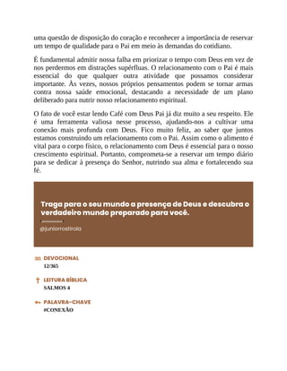 uma questão de disposição do coração e reconhecer a importância de reservar
um tempo de qualidade para o Pai em meio às demandas do cotidiano.
É fundamental admitir nossa falha em priorizar o tempo com Deus em vez de
nos perdermos em distrações supérfluas. O relacionamento com o Pai é mais
essencial do que qualquer outra atividade que possamos considerar
importante. Às vezes, nossos próprios pensamentos podem se tornar armas
contra nossa saúde emocional, destacando a necessidade de um plano
deliberado para nutrir nosso relacionamento espiritual.
O fato de você estar lendo Café com Deus Pai já diz muito a seu respeito. Ele
é uma ferramenta valiosa nesse processo, ajudando-nos a cultivar uma
conexão mais profunda com Deus. Fico muito feliz, ao saber que juntos
estamos construindo um relacionamento com o Pai. Assim como o alimento é
vital para o corpo físico, o relacionamento com Deus é essencial para o nosso
crescimento espiritual. Portanto, comprometa-se a reservar um tempo diário
para se dedicar à presença do Senhor, nutrindo sua alma e fortalecendo sua
fé.
Traga para o seu mundo a presença de Deus e descubra o
verdadeiro mundo preparado para você.
@juniorrostirola
DEVOCIONAL
12/365
LEITURA BÍBLICA
SALMOS 4
PALAVRA-CHAVE
#CONEXÃO
 