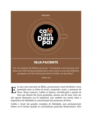 E
2 3 | J U L
SEJA PACIENTE
Por isso naquele dia Moisés me jurou: “Certamente a terra em que você
pisou será uma herança perpétua para você e para os seus descendentes,
porquanto você foi inteiramente fiel ao Senhor, ao meu Deus”.
JOSUÉ 14.9
m uma cena marcante da Bíblia, presenciamos Josué dividindo a terra
prometida entre as tribos de Israel, cumprindo, assim, a promessa de
Deus. Nesse contexto, Calebe se destaca, reivindicando a porção de
terra que Moisés lhe havia prometido, mesmo aos 85 anos. Esse ato
não apenas demonstra sua fé inabalável, mas também nos ensina sobre a
importância da fidelidade na concretização das promessas de Deus.
Calebe e Josué são grandes exemplos de fidelidade, pois permaneceram
firmes na fé mesmo quando as circunstâncias pareciam desfavoráveis. Eles
 