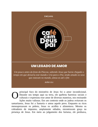 O
2 4 | J U L
UM LEGADO DE AMOR
Um pouco antes da festa da Páscoa, sabendo Jesus que havia chegado o
tempo em que deixaria este mundo e iria para o Pai, tendo amado os seus
que estavam no mundo, amou-os até o fim
JOÃO 13.1
principal foco do ministério de Jesus foi o amor incondicional.
Durante seu tempo aqui na terra, ele quebrou barreiras sociais e
culturais e expressou esse amor de diversas maneiras, nos ensinando
lições muito valiosas. Em um contexto onde os judeus evitavam os
samaritanos, Jesus foi a Samaria e amou aquele povo. Enquanto os ricos
menosprezavam os pobres, Jesus os acolhia e alimentava. Mesmo os
cobradores de impostos, amplamente odiados, encontravam graça na
presença de Jesus. Em meio ao julgamento dos fariseus, ele perdoava,
 