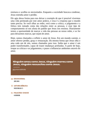 ensinava e acolhia os necessitados. Enquanto a sociedade buscava condenar,
Jesus estendia amor e perdão.
Ele agiu dessa forma para nos deixar o exemplo de que é possível vivermos
uma vida permeada por este amor prático, e essa é a resposta que o mundo
tanto precisa. Se você olhar ao redor, verá como a crítica, o julgamento e a
fofoca tem tomado conta das relações entre as pessoas, e esse tipo de
comportamento só nos afasta do padrão que Jesus nos ensinou. Diariamente
temos a oportunidade de marcar a vida das pessoas ao nosso redor, e se for
para deixarmos marcas, que sejam de amor.
Hoje, somos chamados a refletir o amor de Jesus. Em um mundo carente, o
amor oferece perdão, graça e restauração. Da mesma forma que Jesus olha e
ama cada um de nós, somos chamados para isso. Saiba que o amor é um
poder transformador, capaz de trazer mudanças profundas. A partir de hoje,
troque as críticas e os julgamentos, e passe a influenciar ambientes através do
amor.
Ninguém amou como Jesus, ninguém morreu como
Jesus, ninguém ressuscitou como Jesus.
@juniorrostirola
DEVOCIONAL
205/365
LEITURA BÍBLICA
NEEMIAS 5
PALAVRA-CHAVE
#AMOR
 