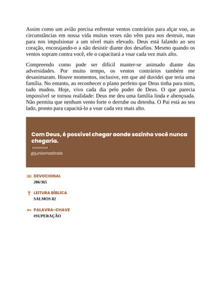 Assim como um avião precisa enfrentar ventos contrários para alçar voo, as
circunstâncias em nossa vida muitas vezes não vêm para nos destruir, mas
para nos impulsionar a um nível mais elevado. Deus está falando ao seu
coração, encorajando-o a não desistir diante dos desafios. Mesmo quando os
ventos sopram contra você, ele o capacitará a voar cada vez mais alto.
Compreendo como pode ser difícil manter-se animado diante das
adversidades. Por muito tempo, os ventos contrários também me
desanimaram. Houve momentos, inclusive, em que até duvidei que teria uma
família. No entanto, ao reconhecer o plano perfeito que Deus tinha para mim,
tudo mudou. Hoje, vivo cada dia pelo poder de Deus. O que parecia
impossível se tornou realidade: Deus me deu uma família linda e abençoada.
Não permita que nenhum vento forte o derrube ou detenha. O Pai está ao seu
lado, pronto para capacitá-lo a voar cada vez mais alto.
Com Deus, é possível chegar aonde sozinho você nunca
chegaria.
@juniorrostirola
DEVOCIONAL
206/365
LEITURA BÍBLICA
SALMOS 82
PALAVRA-CHAVE
#SUPERAÇÃO
 