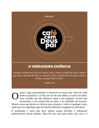 O
2 6 | J U L
A VERDADEIRA ESSÊNCIA
Amados, amemo-nos uns aos outros, pois o amor procede de Deus. Aquele
que ama é nascido de Deus e conhece a Deus. Quem não ama não conhece
a Deus, porque Deus é amor.
1JOÃO 4.7,8
amor é algo extraordinário e essencial em nossa vida. Sem ele, tudo
perde o propósito, e a vida, em vez de uma dádiva, se torna um fardo.
Uma verdade que não podemos negar é que qualquer sucesso que
alcancemos, se for desprovido de amor, é na realidade um fracasso.
Muitos creem que devem se esforçar para alcançar a vitória a qualquer custo,
ainda que isso signifique agir de maneira desleal ou negligenciar princípios.
É justamente o amor que deve balizar nossas decisões e influenciar
positivamente nossas atitudes. Deus Pai nos criou para amar, pois essa é a
 