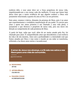 essência dele, e esse amor deve ser a força propulsora de nossa vida,
impulsionando-nos a nos tornar cada dia melhores. O texto que lemos hoje
deixa claro que a maior evidência de que alguém conhece a Deus está
justamente relacionada a quanto ela ama ao Pai e ao seu próximo.
Sem amor, estamos à deriva, distantes da presença de Deus, pois é no amor
que experimentamos a verdadeira manifestação de seu poder. O convite para
amar a quem nos amou primeiro é um chamado a uma vida plena, e
justamente o que destrava o propósito de nossa vida, pois nos move em
direção ao cumprimento de cada promessa de Deus.
A partir de hoje, saiba que você, além de ser muito amado pelo Pai, foi
chamado para amar. É compartilhando amor que descobrimos a real essência
da vida e de nós mesmos. Ame com a profundidade e a intensidade com que
fomos amados por Deus e veja como o mundo ao seu redor se transforma,
refletindo a luz desse amor eterno e incondicional.
O amor de Jesus nos alcança, e a fé nele nos salva e nos
libera para uma vida de comunhão.
@juniorrostirola
DEVOCIONAL
207/365
LEITURA BÍBLICA
SALMOS 83
PALAVRA-CHAVE
#COMPARTILHAR
 