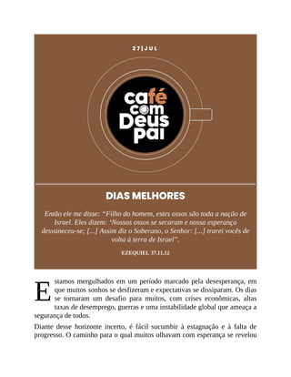 E
2 7 | J U L
DIAS MELHORES
Então ele me disse: “Filho do homem, estes ossos são toda a nação de
Israel. Eles dizem: ‘Nossos ossos se secaram e nossa esperança
desvaneceu-se; [...] Assim diz o Soberano, o Senhor: [...] trarei vocês de
volta à terra de Israel”.
EZEQUIEL 37.11,12
stamos mergulhados em um período marcado pela desesperança, em
que muitos sonhos se desfizeram e expectativas se dissiparam. Os dias
se tornaram um desafio para muitos, com crises econômicas, altas
taxas de desemprego, guerras e uma instabilidade global que ameaça a
segurança de todos.
Diante desse horizonte incerto, é fácil sucumbir à estagnação e à falta de
progresso. O caminho para o qual muitos olhavam com esperança se revelou
 