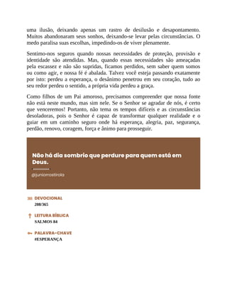 uma ilusão, deixando apenas um rastro de desilusão e desapontamento.
Muitos abandonaram seus sonhos, deixando-se levar pelas circunstâncias. O
medo paralisa suas escolhas, impedindo-os de viver plenamente.
Sentimo-nos seguros quando nossas necessidades de proteção, provisão e
identidade são atendidas. Mas, quando essas necessidades são ameaçadas
pela escassez e não são supridas, ficamos perdidos, sem saber quem somos
ou como agir, e nossa fé é abalada. Talvez você esteja passando exatamente
por isto: perdeu a esperança, o desânimo penetrou em seu coração, tudo ao
seu redor perdeu o sentido, a própria vida perdeu a graça.
Como filhos de um Pai amoroso, precisamos compreender que nossa fonte
não está neste mundo, mas sim nele. Se o Senhor se agradar de nós, é certo
que venceremos! Portanto, não tema os tempos difíceis e as circunstâncias
desoladoras, pois o Senhor é capaz de transformar qualquer realidade e o
guiar em um caminho seguro onde há esperança, alegria, paz, segurança,
perdão, renovo, coragem, força e ânimo para prosseguir.
Não há dia sombrio que perdure para quem está em
Deus.
@juniorrostirola
DEVOCIONAL
208/365
LEITURA BÍBLICA
SALMOS 84
PALAVRA-CHAVE
#ESPERANÇA
 