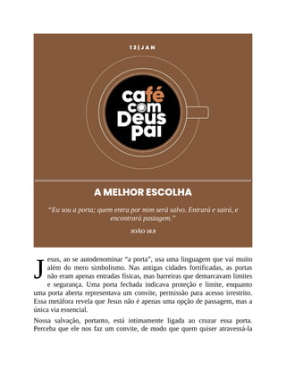 J
1 3 | J A N
A MELHOR ESCOLHA
“Eu sou a porta; quem entra por mim será salvo. Entrará e sairá, e
encontrará pastagem.”
JOÃO 10.9
esus, ao se autodenominar “a porta”, usa uma linguagem que vai muito
além do mero simbolismo. Nas antigas cidades fortificadas, as portas
não eram apenas entradas físicas, mas barreiras que demarcavam limites
e segurança. Uma porta fechada indicava proteção e limite, enquanto
uma porta aberta representava um convite, permissão para acesso irrestrito.
Essa metáfora revela que Jesus não é apenas uma opção de passagem, mas a
única via essencial.
Nossa salvação, portanto, está intimamente ligada ao cruzar essa porta.
Perceba que ele nos faz um convite, de modo que quem quiser atravessá-la
 