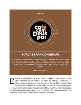 E
2 8 | J U L
FORÇAS PARA CONTINUAR
E continuou: “Seja forte e corajoso e faça o trabalho. Não tenha medo
nem desanime, pois o Senhor Deus, meu Deus, está com você. Ele não o
deixará nem o abandonará durante toda a construção do templo do
Senhor.
1CRÔNICAS 28.20, NVT
ncarar a segunda-feira é visto como um desafio para muitos, quase
uma síndrome de resistência ao início da semana. Entretanto, ao
observarmos a passagem que lemos no dia de hoje, vemos Davi
incentivando Salomão a encarar com coragem o trabalho designado
por Deus. Davi recebeu detalhes precisos sobre a construção do templo, mas
era Salomão quem executaria a obra. O trabalho não é uma maldição; pelo
contrário, é uma fonte necessária de sustento e provisão.
 