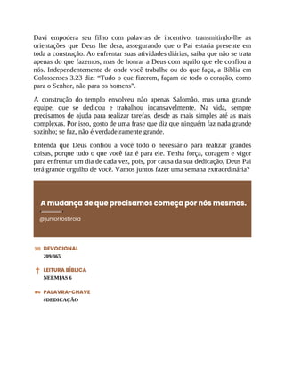 Davi empodera seu filho com palavras de incentivo, transmitindo-lhe as
orientações que Deus lhe dera, assegurando que o Pai estaria presente em
toda a construção. Ao enfrentar suas atividades diárias, saiba que não se trata
apenas do que fazemos, mas de honrar a Deus com aquilo que ele confiou a
nós. Independentemente de onde você trabalhe ou do que faça, a Bíblia em
Colossenses 3.23 diz: “Tudo o que fizerem, façam de todo o coração, como
para o Senhor, não para os homens”.
A construção do templo envolveu não apenas Salomão, mas uma grande
equipe, que se dedicou e trabalhou incansavelmente. Na vida, sempre
precisamos de ajuda para realizar tarefas, desde as mais simples até as mais
complexas. Por isso, gosto de uma frase que diz que ninguém faz nada grande
sozinho; se faz, não é verdadeiramente grande.
Entenda que Deus confiou a você todo o necessário para realizar grandes
coisas, porque tudo o que você faz é para ele. Tenha força, coragem e vigor
para enfrentar um dia de cada vez, pois, por causa da sua dedicação, Deus Pai
terá grande orgulho de você. Vamos juntos fazer uma semana extraordinária?
A mudança de que precisamos começa por nós mesmos.
@juniorrostirola
DEVOCIONAL
209/365
LEITURA BÍBLICA
NEEMIAS 6
PALAVRA-CHAVE
#DEDICAÇÃO
 