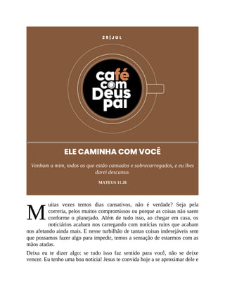 M
2 9 | J U L
ELE CAMINHA COM VOCÊ
Venham a mim, todos os que estão cansados e sobrecarregados, e eu lhes
darei descanso.
MATEUS 11.28
uitas vezes temos dias cansativos, não é verdade? Seja pela
correria, pelos muitos compromissos ou porque as coisas não saem
conforme o planejado. Além de tudo isso, ao chegar em casa, os
noticiários acabam nos carregando com notícias ruins que acabam
nos afetando ainda mais. E nesse turbilhão de tantas coisas indesejáveis sem
que possamos fazer algo para impedir, temos a sensação de estarmos com as
mãos atadas.
Deixa eu te dizer algo: se tudo isso faz sentido para você, não se deixe
vencer. Eu tenho uma boa notícia! Jesus te convida hoje a se aproximar dele e
 