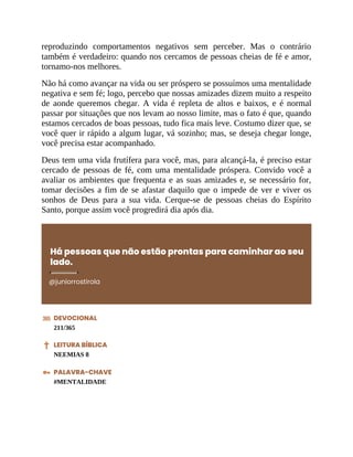 reproduzindo comportamentos negativos sem perceber. Mas o contrário
também é verdadeiro: quando nos cercamos de pessoas cheias de fé e amor,
tornamo-nos melhores.
Não há como avançar na vida ou ser próspero se possuímos uma mentalidade
negativa e sem fé; logo, percebo que nossas amizades dizem muito a respeito
de aonde queremos chegar. A vida é repleta de altos e baixos, e é normal
passar por situações que nos levam ao nosso limite, mas o fato é que, quando
estamos cercados de boas pessoas, tudo fica mais leve. Costumo dizer que, se
você quer ir rápido a algum lugar, vá sozinho; mas, se deseja chegar longe,
você precisa estar acompanhado.
Deus tem uma vida frutífera para você, mas, para alcançá-la, é preciso estar
cercado de pessoas de fé, com uma mentalidade próspera. Convido você a
avaliar os ambientes que frequenta e as suas amizades e, se necessário for,
tomar decisões a fim de se afastar daquilo que o impede de ver e viver os
sonhos de Deus para a sua vida. Cerque-se de pessoas cheias do Espírito
Santo, porque assim você progredirá dia após dia.
Há pessoas que não estão prontas para caminhar ao seu
lado.
@juniorrostirola
DEVOCIONAL
211/365
LEITURA BÍBLICA
NEEMIAS 8
PALAVRA-CHAVE
#MENTALIDADE
 