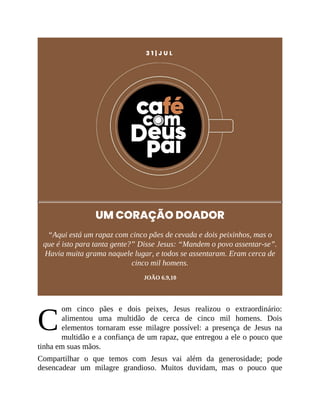 C
3 1 | J U L
UM CORAÇÃO DOADOR
“Aqui está um rapaz com cinco pães de cevada e dois peixinhos, mas o
que é isto para tanta gente?” Disse Jesus: “Mandem o povo assentar-se”.
Havia muita grama naquele lugar, e todos se assentaram. Eram cerca de
cinco mil homens.
JOÃO 6.9,10
om cinco pães e dois peixes, Jesus realizou o extraordinário:
alimentou uma multidão de cerca de cinco mil homens. Dois
elementos tornaram esse milagre possível: a presença de Jesus na
multidão e a confiança de um rapaz, que entregou a ele o pouco que
tinha em suas mãos.
Compartilhar o que temos com Jesus vai além da generosidade; pode
desencadear um milagre grandioso. Muitos duvidam, mas o pouco que
 