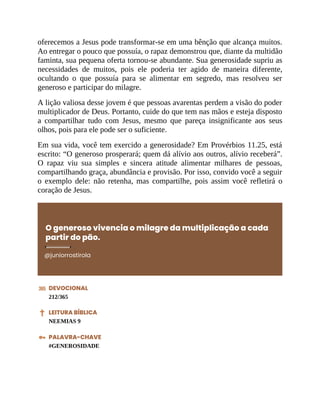 oferecemos a Jesus pode transformar-se em uma bênção que alcança muitos.
Ao entregar o pouco que possuía, o rapaz demonstrou que, diante da multidão
faminta, sua pequena oferta tornou-se abundante. Sua generosidade supriu as
necessidades de muitos, pois ele poderia ter agido de maneira diferente,
ocultando o que possuía para se alimentar em segredo, mas resolveu ser
generoso e participar do milagre.
A lição valiosa desse jovem é que pessoas avarentas perdem a visão do poder
multiplicador de Deus. Portanto, cuide do que tem nas mãos e esteja disposto
a compartilhar tudo com Jesus, mesmo que pareça insignificante aos seus
olhos, pois para ele pode ser o suficiente.
Em sua vida, você tem exercido a generosidade? Em Provérbios 11.25, está
escrito: “O generoso prosperará; quem dá alívio aos outros, alívio receberá”.
O rapaz viu sua simples e sincera atitude alimentar milhares de pessoas,
compartilhando graça, abundância e provisão. Por isso, convido você a seguir
o exemplo dele: não retenha, mas compartilhe, pois assim você refletirá o
coração de Jesus.
O generoso vivencia o milagre da multiplicação a cada
partir do pão.
@juniorrostirola
DEVOCIONAL
212/365
LEITURA BÍBLICA
NEEMIAS 9
PALAVRA-CHAVE
#GENEROSIDADE
 