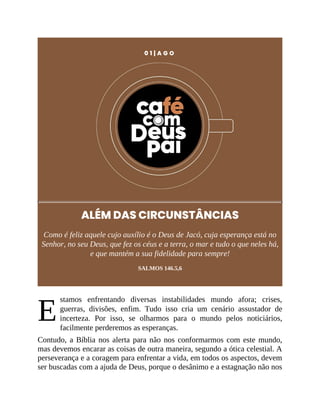 E
0 1 | A G O
ALÉM DAS CIRCUNSTÂNCIAS
Como é feliz aquele cujo auxílio é o Deus de Jacó, cuja esperança está no
Senhor, no seu Deus, que fez os céus e a terra, o mar e tudo o que neles há,
e que mantém a sua fidelidade para sempre!
SALMOS 146.5,6
stamos enfrentando diversas instabilidades mundo afora; crises,
guerras, divisões, enfim. Tudo isso cria um cenário assustador de
incerteza. Por isso, se olharmos para o mundo pelos noticiários,
facilmente perderemos as esperanças.
Contudo, a Bíblia nos alerta para não nos conformarmos com este mundo,
mas devemos encarar as coisas de outra maneira, segundo a ótica celestial. A
perseverança e a coragem para enfrentar a vida, em todos os aspectos, devem
ser buscadas com a ajuda de Deus, porque o desânimo e a estagnação não nos
 